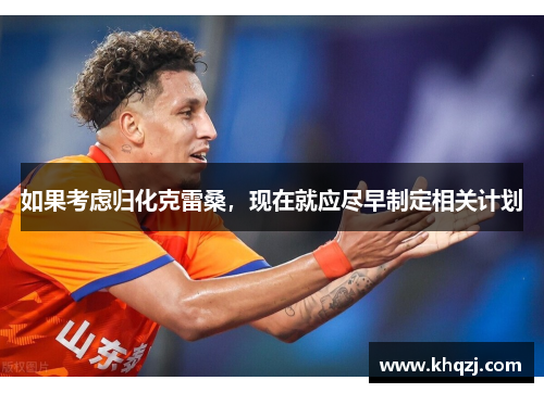 如果考虑归化克雷桑,现在就应尽早制定相关计划 如果考虑归化克雷桑,现在就应尽早制定相关计划