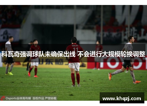 科瓦奇强调球队未确保出线 不会进行大规模轮换调整 科瓦奇强调球队未确保出线 不会进行大规模轮换调整