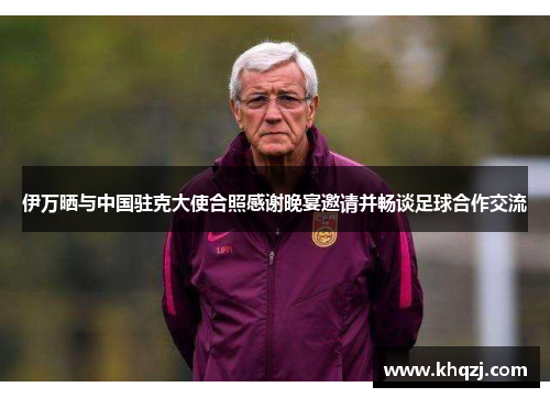 伊万晒与中国驻克大使合照感谢晚宴邀请并畅谈足球合作交流 伊万晒与中国驻克大使合照感谢晚宴邀请并畅谈足球合作交流