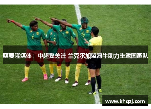 喀麦隆媒体:中超受关注 兰克尔加盟海牛助力重返国家队 喀麦隆媒体:中超受关注 兰克尔加盟海牛助力重返国家队