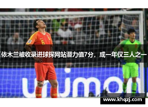 依木兰被收录进球探网站潜力值7分,成一年仅三人之一 依木兰被收录进球探网站潜力值7分,成一年仅三人之一