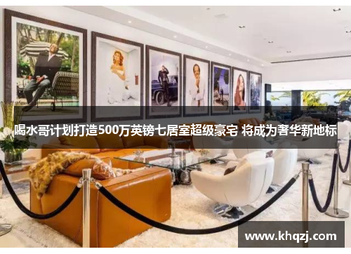 喝水哥计划打造500万英镑七居室超级豪宅 将成为奢华新地标 喝水哥计划打造500万英镑七居室超级豪宅 将成为奢华新地标